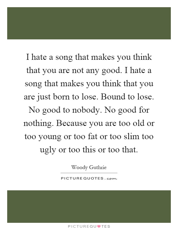 I hate a song that makes you think that you are not any good. I hate a song that makes you think that you are just born to lose. Bound to lose. No good to nobody. No good for nothing. Because you are too old or too young or too fat or too slim too ugly or too this or too that Picture Quote #1