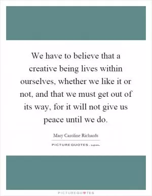 We have to believe that a creative being lives within ourselves, whether we like it or not, and that we must get out of its way, for it will not give us peace until we do Picture Quote #1