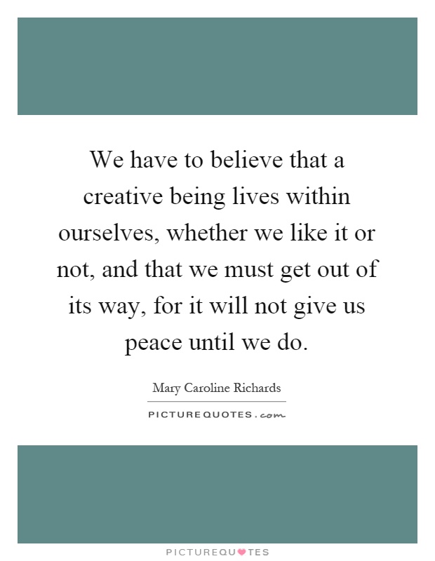 We have to believe that a creative being lives within ourselves, whether we like it or not, and that we must get out of its way, for it will not give us peace until we do Picture Quote #1