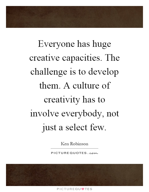 Everyone has huge creative capacities. The challenge is to develop them. A culture of creativity has to involve everybody, not just a select few Picture Quote #1