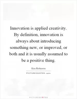 Innovation is applied creativity. By definition, innovation is always about introducing something new, or improved, or both and it is usually assumed to be a positive thing Picture Quote #1