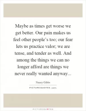 Maybe as times get worse we get better. Our pain makes us feel other people’s too; our fear lets us practice valor; we are tense, and tender as well. And among the things we can no longer afford are things we never really wanted anyway Picture Quote #1
