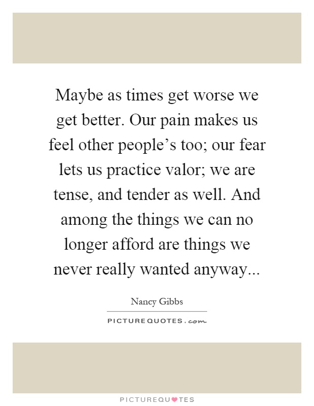 Maybe as times get worse we get better. Our pain makes us feel other people's too; our fear lets us practice valor; we are tense, and tender as well. And among the things we can no longer afford are things we never really wanted anyway Picture Quote #1