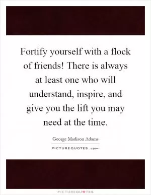Fortify yourself with a flock of friends! There is always at least one who will understand, inspire, and give you the lift you may need at the time Picture Quote #1