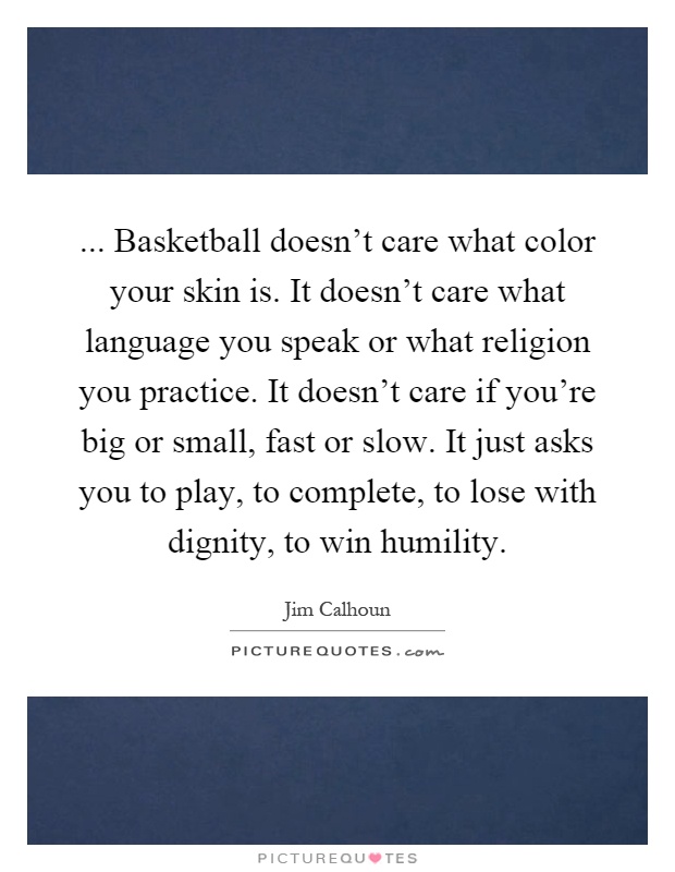 ... Basketball doesn't care what color your skin is. It doesn't care what language you speak or what religion you practice. It doesn't care if you're big or small, fast or slow. It just asks you to play, to complete, to lose with dignity, to win humility Picture Quote #1