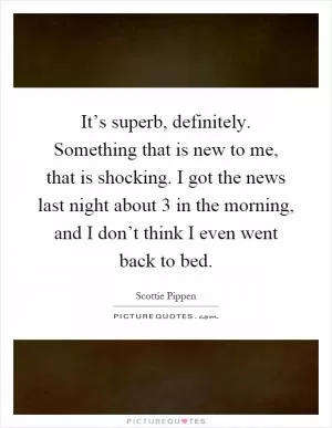 It’s superb, definitely. Something that is new to me, that is shocking. I got the news last night about 3 in the morning, and I don’t think I even went back to bed Picture Quote #1