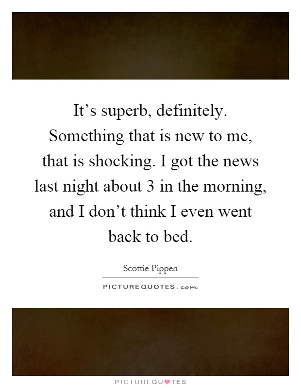 It's superb, definitely. Something that is new to me, that is shocking. I got the news last night about 3 in the morning, and I don't think I even went back to bed Picture Quote #1