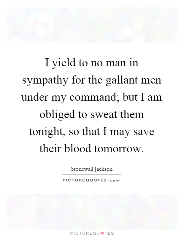 I yield to no man in sympathy for the gallant men under my command; but I am obliged to sweat them tonight, so that I may save their blood tomorrow Picture Quote #1
