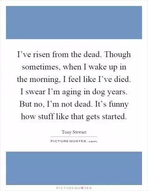 I’ve risen from the dead. Though sometimes, when I wake up in the morning, I feel like I’ve died. I swear I’m aging in dog years. But no, I’m not dead. It’s funny how stuff like that gets started Picture Quote #1
