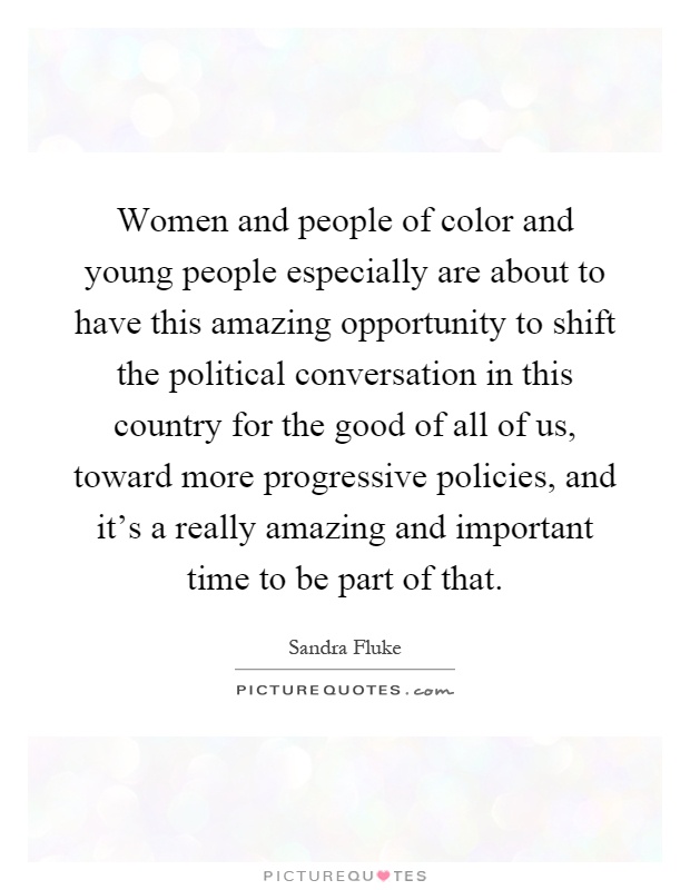 Women and people of color and young people especially are about to have this amazing opportunity to shift the political conversation in this country for the good of all of us, toward more progressive policies, and it's a really amazing and important time to be part of that Picture Quote #1