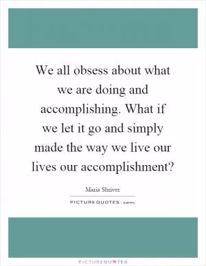 We all obsess about what we are doing and accomplishing. What if we let it go and simply made the way we live our lives our accomplishment? Picture Quote #1