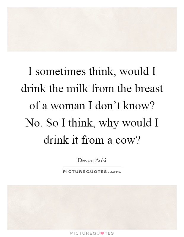 I sometimes think, would I drink the milk from the breast of a woman I don't know? No. So I think, why would I drink it from a cow? Picture Quote #1