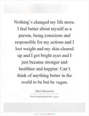 Nothing’s changed my life more. I feel better about myself as a person, being conscious and responsible for my actions and I lost weight and my skin cleared up and I got bright eyes and I just became stronger and healthier and happier. Can’t think of anything better in the world to be but be vegan Picture Quote #1