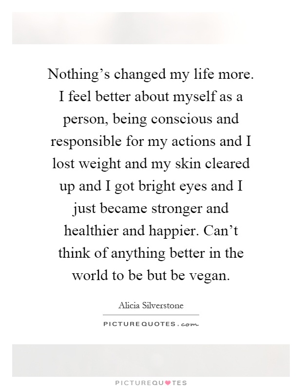 Nothing's changed my life more. I feel better about myself as a person, being conscious and responsible for my actions and I lost weight and my skin cleared up and I got bright eyes and I just became stronger and healthier and happier. Can't think of anything better in the world to be but be vegan Picture Quote #1
