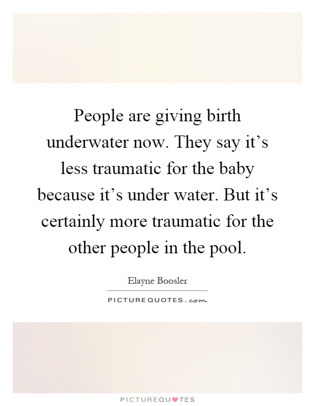 People are giving birth underwater now. They say it's less traumatic for the baby because it's under water. But it's certainly more traumatic for the other people in the pool Picture Quote #1