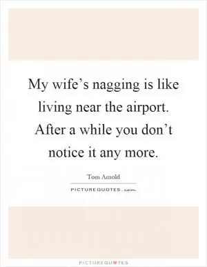 My wife’s nagging is like living near the airport. After a while you don’t notice it any more Picture Quote #1