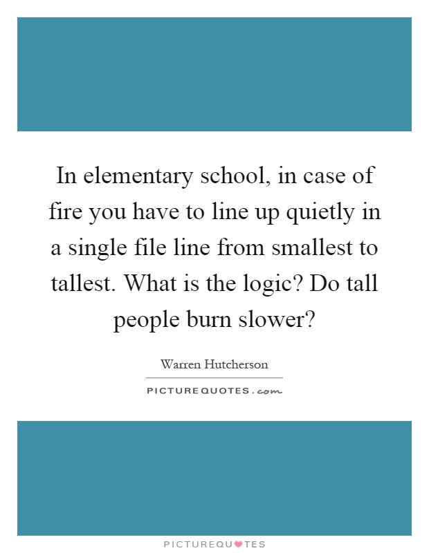 In elementary school, in case of fire you have to line up quietly in a single file line from smallest to tallest. What is the logic? Do tall people burn slower? Picture Quote #1