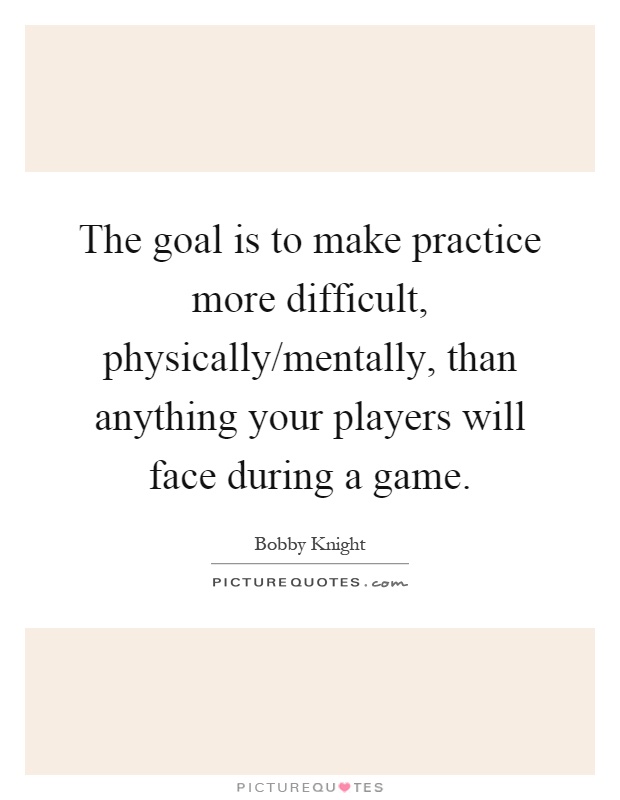 The goal is to make practice more difficult, physically/mentally, than anything your players will face during a game Picture Quote #1