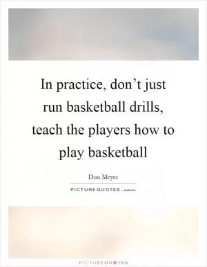 In practice, don’t just run basketball drills, teach the players how to play basketball Picture Quote #1