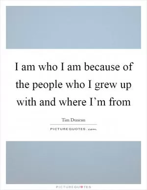 I am who I am because of the people who I grew up with and where I’m from Picture Quote #1