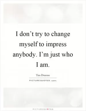I don’t try to change myself to impress anybody. I’m just who I am Picture Quote #1