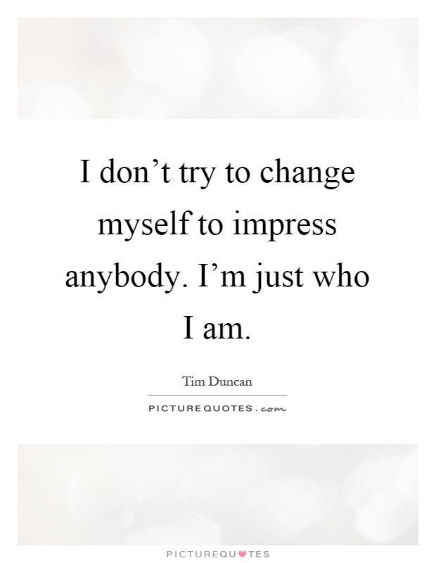 I don't try to change myself to impress anybody. I'm just who I am Picture Quote #1