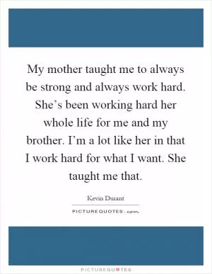 My mother taught me to always be strong and always work hard. She’s been working hard her whole life for me and my brother. I’m a lot like her in that I work hard for what I want. She taught me that Picture Quote #1