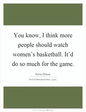 You know, I think more people should watch women’s basketball. It’d do so much for the game Picture Quote #1