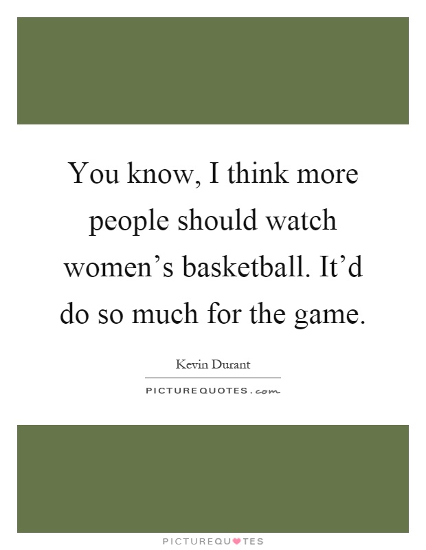 You know, I think more people should watch women's basketball. It'd do so much for the game Picture Quote #1