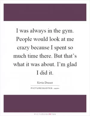 I was always in the gym. People would look at me crazy because I spent so much time there. But that’s what it was about. I’m glad I did it Picture Quote #1