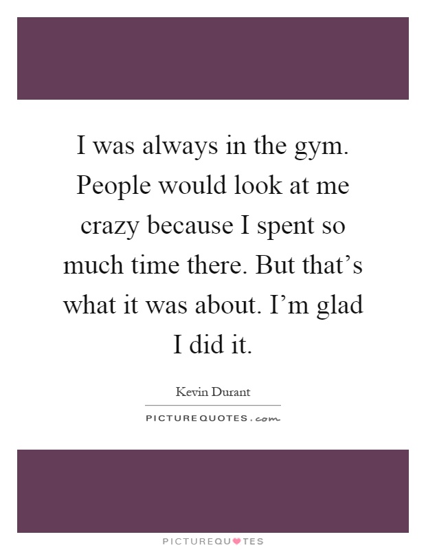 I was always in the gym. People would look at me crazy because I spent so much time there. But that's what it was about. I'm glad I did it Picture Quote #1