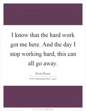 I know that the hard work got me here. And the day I stop working hard, this can all go away Picture Quote #1