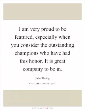 I am very proud to be featured, especially when you consider the outstanding champions who have had this honor. It is great company to be in Picture Quote #1