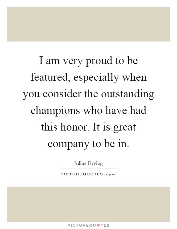 I am very proud to be featured, especially when you consider the outstanding champions who have had this honor. It is great company to be in Picture Quote #1