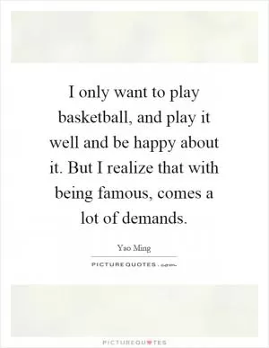 I only want to play basketball, and play it well and be happy about it. But I realize that with being famous, comes a lot of demands Picture Quote #1