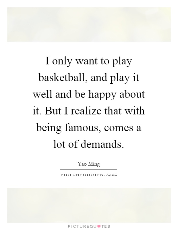 I only want to play basketball, and play it well and be happy about it. But I realize that with being famous, comes a lot of demands Picture Quote #1