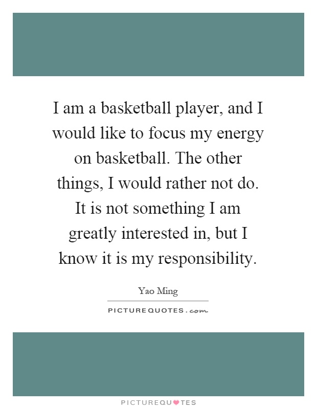 I am a basketball player, and I would like to focus my energy on basketball. The other things, I would rather not do. It is not something I am greatly interested in, but I know it is my responsibility Picture Quote #1