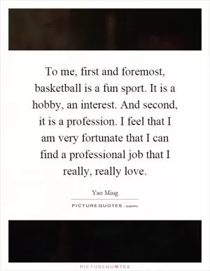 To me, first and foremost, basketball is a fun sport. It is a hobby, an interest. And second, it is a profession. I feel that I am very fortunate that I can find a professional job that I really, really love Picture Quote #1