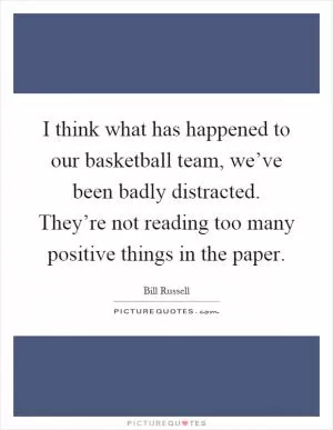 I think what has happened to our basketball team, we’ve been badly distracted. They’re not reading too many positive things in the paper Picture Quote #1