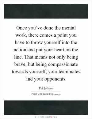 Once you’ve done the mental work, there comes a point you have to throw yourself into the action and put your heart on the line. That means not only being brave, but being compassionate towards yourself, your teammates and your opponents Picture Quote #1