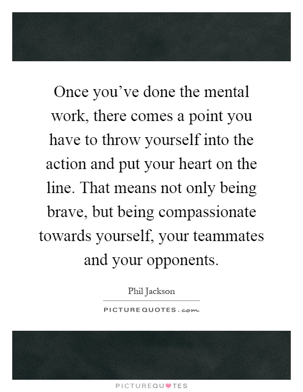 Once you've done the mental work, there comes a point you have to throw yourself into the action and put your heart on the line. That means not only being brave, but being compassionate towards yourself, your teammates and your opponents Picture Quote #1