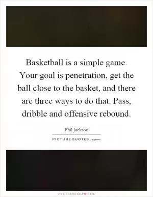 Basketball is a simple game. Your goal is penetration, get the ball close to the basket, and there are three ways to do that. Pass, dribble and offensive rebound Picture Quote #1