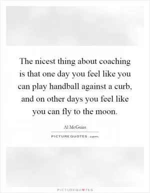 The nicest thing about coaching is that one day you feel like you can play handball against a curb, and on other days you feel like you can fly to the moon Picture Quote #1