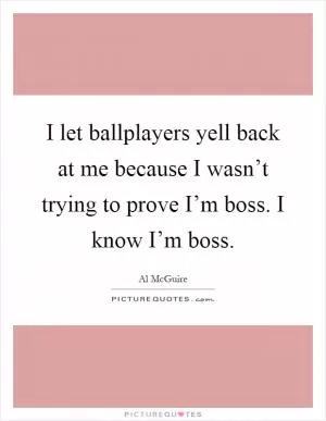 I let ballplayers yell back at me because I wasn’t trying to prove I’m boss. I know I’m boss Picture Quote #1