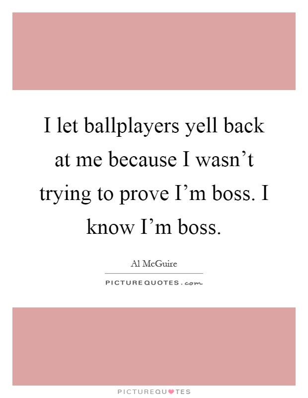 I let ballplayers yell back at me because I wasn't trying to prove I'm boss. I know I'm boss Picture Quote #1