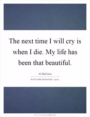 The next time I will cry is when I die. My life has been that beautiful Picture Quote #1