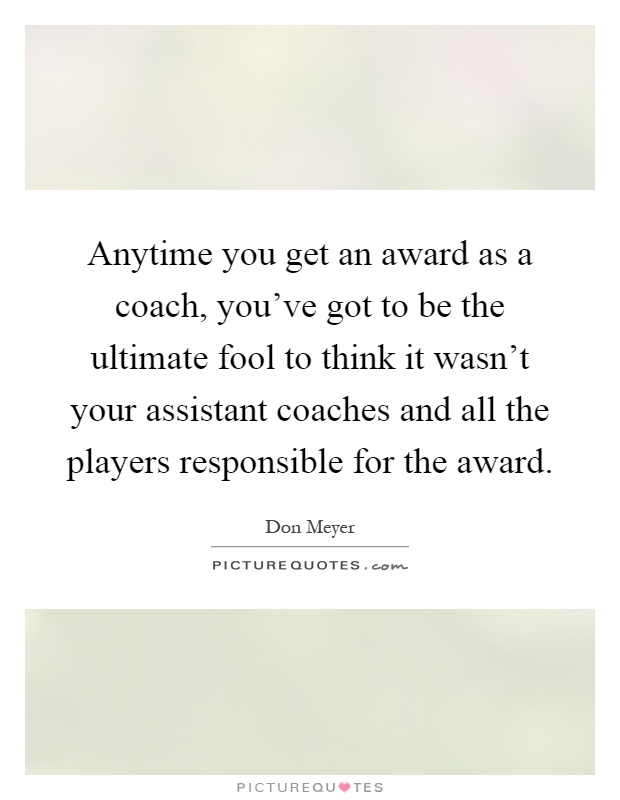 Anytime you get an award as a coach, you've got to be the ultimate fool to think it wasn't your assistant coaches and all the players responsible for the award Picture Quote #1