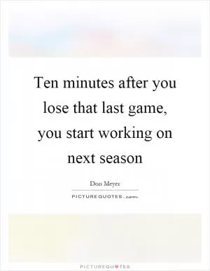 Ten minutes after you lose that last game, you start working on next season Picture Quote #1