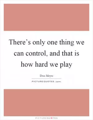 There’s only one thing we can control, and that is how hard we play Picture Quote #1