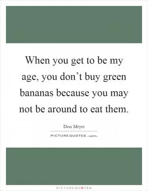 When you get to be my age, you don’t buy green bananas because you may not be around to eat them Picture Quote #1